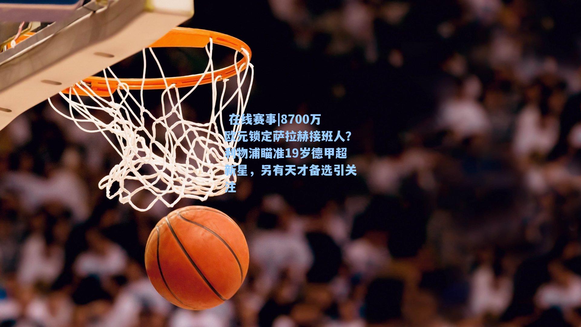  在线赛事|8700万欧元锁定萨拉赫接班人？利物浦瞄准19岁德甲超新星，另有天才备选引关注